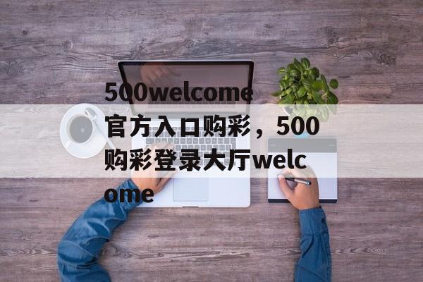 500welcome官方入口购彩，500购彩登录大厅welcome