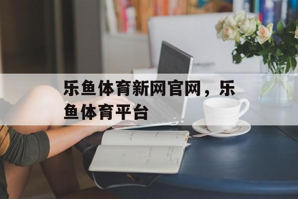 乐鱼体育新网官网，乐鱼体育平台